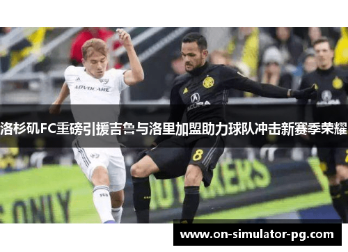 洛杉矶FC重磅引援吉鲁与洛里加盟助力球队冲击新赛季荣耀