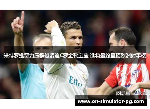 米特罗维奇力压群雄紧追C罗金靴宝座 谁将最终登顶欧洲射手榜