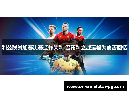 利兹联附加赛决赛遗憾失利 温布利之战定格为痛苦回忆